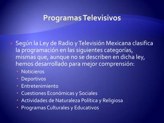 Según la Ley de Radio y Televisión Mexicana clasifica la programación en las siguientes categorías, mismas que, aunque no se describen en dicha ley, hemos desarrollado para mejor comprensión: NoticierosDeportivosEntretenimientoCuestiones Económicas y SocialesActividades de Naturaleza Política y ReligiosaProgramas Culturales y EducativosProgramas Televisivos
