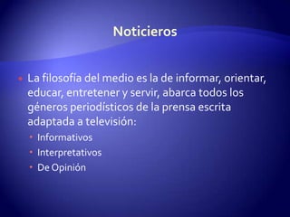 La filosofía del medio es la de informar, orientar, educar, entretener y servir, abarca todos los géneros periodísticos de la prensa escrita adaptada a televisión:InformativosInterpretativosDe Opinión Noticieros