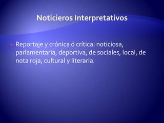 Reportaje y crónica ó crítica: noticiosa, parlamentaria, deportiva, de sociales, local, de nota roja, cultural y literaria.Noticieros Interpretativos