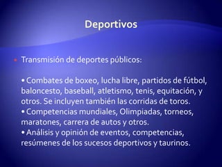 Transmisión de deportes públicos:• Combates de boxeo, lucha libre, partidos de fútbol, baloncesto, baseball, atletismo, tenis, equitación, y otros. Se incluyen también las corridas de toros.• Competencias mundiales, Olimpiadas, torneos, maratones, carrera de autos y otros.• Análisis y opinión de eventos, competencias, resúmenes de los sucesos deportivos y taurinos. Deportivos