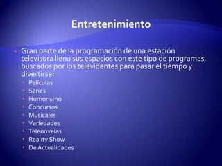 EntretenimientoGran parte de la programación de una estación televisora llena sus espacios con este tipo de programas, buscados por los televidentes para pasar el tiempo y divertirse:PelículasSeriesHumorismoConcursosMusicalesVariedadesTelenovelasReality ShowDe Actualidades