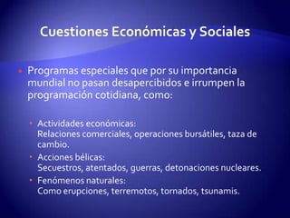 Cuestiones Económicas y SocialesProgramas especiales que por su importancia mundial no pasan desapercibidos e irrumpen la programación cotidiana, como:Actividades económicas:Relaciones comerciales, operaciones bursátiles, taza de cambio.Acciones bélicas: Secuestros, atentados, guerras, detonaciones nucleares. Fenómenos naturales: Como erupciones, terremotos, tornados, tsunamis. 