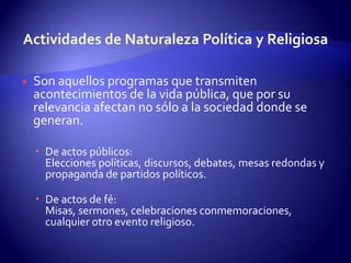 Actividades de Naturaleza Política y ReligiosaSon aquellos programas que transmiten acontecimientos de la vida pública, que por su relevancia afectan no sólo a la sociedad donde se generan.De actos públicos: Elecciones políticas, discursos, debates, mesas redondas y propaganda de partidos políticos.De actos de fé: Misas, sermones, celebraciones conmemoraciones, cualquier otro evento religioso. 