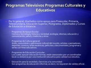 Programas Televisivos Programas Culturales y EducativosPor lo general, diseñados como apoyo para Preescolar, Primaria, Telesecundaria, Educación Superior, Postgrados, Diplomados y Cursos de Educación a distancia.Programas de Apoyo Escolar:Ciencia y tecnología; historia y sociedad; ecología; idiomas; educación y comunicación; salud y medicina y otros.Programas de Cultura general:Artes, costumbres y patrimonio cultural del mundo; artistas y pensadores; deportes; música y artes escénicas; películas y documentales; programas y series con fines educativos.Programas de Educación Curricular:Los cuales apoyan educación formal, están asesorados por un coordinador local o a distancia por una institución educativa para validad sus estudios.Educación para la sociedad y Servicios a la comunidad: Son programas de educación informal, es decir, no requieren de validez oficial.