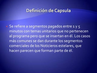 Definición de CapsulaSe refiere a segmentos pagados entre 1 y 5 minutos con temas unitarios que no pertenecen al programa pero que se insertan en él. Los casos más comunes se dan durante los segmentos comerciales de los Noticieros estelares, que hacen parecen que forman parte de él. 