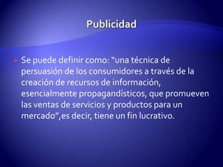 PublicidadSe puede definir como: “una técnica de persuasión de los consumidores a través de la creación de recursos de información, esencialmente propagandísticos, que promueven las ventas de servicios y productos para un mercado”,esdecir, tiene un fin lucrativo.  