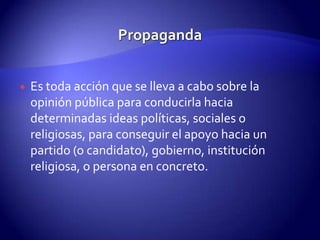 PropagandaEs toda acción que se lleva a cabo sobre la opinión pública para conducirla hacia determinadas ideas políticas, sociales o religiosas, para conseguir el apoyo hacia un partido (o candidato), gobierno, institución religiosa, o persona en concreto.