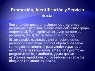 Promoción, Identificación y Servicio SocialSon anuncios que promocionan los programas propios de la estación, o estaciones del mismo grupo empresarial. Por lo general, incluyen nombre del programa, día(s) de transmisión y horario(s).Si son canales nacionales e internacionales los promocionales tienen un triple objetivo; de servir como gancho comercial para vender espacios en esos programas a los anunciantes, para promover programas de bajo auditorio, y para que las estaciones repetidoras y proveedores de cable los bloqueen con anuncios locales. 
