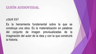 GUIÓN AUDIOVISUAL


¿QUE ES?
Es la herramienta fundamental sobre la que se
construye una obra. Es la materialización en palabras
del conjunto de imagen previsualizadas de la
imaginación del autor de la idea y con la que construirá
la historia.
 