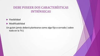 DEBE POSEER DOS CARACTERÍSTICAS
                  INTRÍNSECAS

   Flexibilidad
   Modificabilidad
Un guion jamás deberá plantearse como algo fijo o cerrado ( sobre
  todo en la TV.)
 