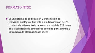 FORMATO NTSC


   Es un sistema de codificación y transmisión de
    televisión analógica. Consiste en la transmisión de 29.
    cuadros de video entrelazado con un total de 525 líneas
    de actualización de 30 cuadros de video por segundo y
    60 campos de alternación de líneas
 