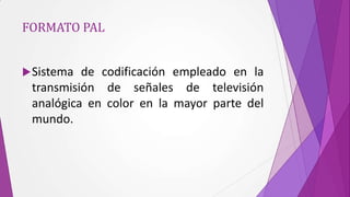 FORMATO PAL


 Sistema de codificación empleado en la
 transmisión de señales de televisión
 analógica en color en la mayor parte del
 mundo.
 