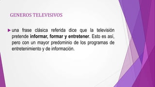 GENEROS TELEVISIVOS

 una  frase clásica referida dice que la televisión
 pretende informar, formar y entretener. Esto es así,
 pero con un mayor predominio de los programas de
 entretenimiento y de información.
 