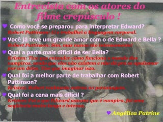 Entrevista com os atores do filme crepúsculo !  Como você se preparou para interpretar Edward?  Robert Pattinson: Li e trabalhei a linguagem corporal. Você já teve um grande amor com o de Edward e Bella ?  Robert Pattinson: Sim, mas nunca tão intensamente! Qual a parte mais difícil de ser Bella?  Kristen: Tive que entender como funciona o mundo dos vampiros, sendo que eles não existem e não dá pra se apaixonar por um deles. Tive que imaginar isso. Qual foi a melhor parte de trabalhar com Robert Pattinson?   Kristen: Robert realmente entrou no personagem. Qual foi a cena mais difícil ?   Kristen: Foi a que Edward assume que é vampiro, foi uma seqüência muito longa e intensa. Angélica Patrine   