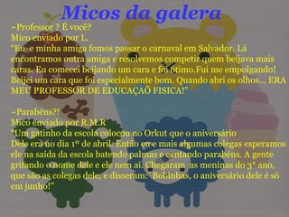 Micos da galera ~Professor ? É você? Mico enviado por L. “ Eu  e minha amiga fomos passar o carnaval em Salvador. Lá encontramos outra amiga e resolvemos competir quem beijava mais caras. Eu comecei beijando um cara e foi ótimo.Fui me empolgando! Beijei um cara que foi especialmente bom. Quando abri os olhos... ERA MEU PROFESSOR DE EDUCAÇAÕ FISICA!”  ~Parabéns?! Mico enviado por R.M.R “ Um gatinho da escola colocou no Orkut que o aniversário  Dele era no dia 1º de abril. Então eu e mais algumas colegas esperamos ele na saída da escola batendo palmas e cantando parabéns. A gente gritando o nome dele e ele nem aí. Chegaram  as meninas do 3° ano, que são as colegas dele, e disseram:´Bobinhas, o aniversário dele é só em junho!” 