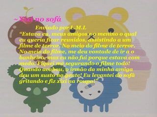 ~Xixi no sofá  Enviado por L.M.L  “Estava eu, meus amigos e o menino o qual eu queria ficar reunidos, assistindo a um filme de terror. No meio do filme de terror. No meio do filme, me deu vontade de ir a o banheiro, mas eu não fui porque estava com medo. Fiquei me segurando o filme todo! Quando acabou, o irmão da minha amiga deu um susto na gente! Eu levantei do sofá gritando e fiz xixi na roupa!” 