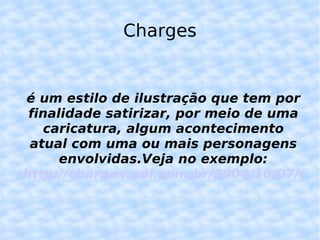 Charges é um estilo de ilustração que tem por finalidade satirizar, por meio de uma caricatura, algum acontecimento atual com uma ou mais personagens envolvidas.Veja no exemplo: http://charges.uol.com.br/2004/10/07/garoto-folgadao-geracao-coca-cola/ 