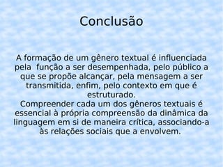 Conclusão A formação de um gênero textual é influenciada pela  função a ser desempenhada, pelo público a que se propõe alcançar, pela mensagem a ser transmitida, enfim, pelo contexto em que é estruturado. Compreender cada um dos gêneros textuais é essencial à própria compreensão da dinâmica da linguagem em si de maneira crítica, associando-a às relações sociais que a envolvem.  