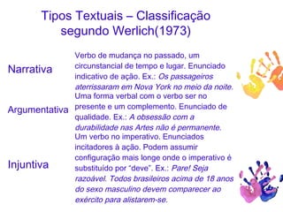 Tipos Textuais – Classificação
segundo Werlich(1973)
Narrativa
Verbo de mudança no passado, um
circunstancial de tempo e lugar. Enunciado
indicativo de ação. Ex.: Os passageiros
aterrissaram em Nova York no meio da noite.
Argumentativa
Uma forma verbal com o verbo ser no
presente e um complemento. Enunciado de
qualidade. Ex.: A obsessão com a
durabilidade nas Artes não é permanente.
Injuntiva
Um verbo no imperativo. Enunciados
incitadores à ação. Podem assumir
configuração mais longe onde o imperativo é
substituído por “deve”. Ex.: Pare! Seja
razoável. Todos brasileiros acima de 18 anos
do sexo masculino devem comparecer ao
exército para alistarem-se.
 