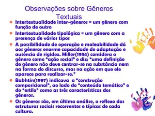Observações sobre Gêneros
Textuais
• Intertextualidade inter-gêneros = um gênero com
função de outro
• Intertextualidade tipológica = um gênero com a
presença de vários tipos
• A possibilidade de operação e maleabilidade dá
aos gêneros enorme capacidade de adaptação e
ausência de rigidez. Miller(1984) considera o
gênero como “ação social” e diz: “uma definição
de gênero não deve centrar-se na substância nem
na forma do discurso, mas na ação em que ele
aparece para realizar-se.”
• Bakhtin(1997) indicava a “construção
composicional”, ao lado do “conteúdo temático” e
do “estilo” como as três características dos
gêneros.
• Os gêneros são, em última análise, o reflexo das
estruturas sociais recorrentes e típicas de cada
cultura.
 