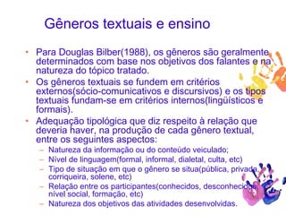 Gêneros textuais e ensino
• Para Douglas Bilber(1988), os gêneros são geralmente
determinados com base nos objetivos dos falantes e na
natureza do tópico tratado.
• Os gêneros textuais se fundem em critérios
externos(sócio-comunicativos e discursivos) e os tipos
textuais fundam-se em critérios internos(lingüísticos e
formais).
• Adequação tipológica que diz respeito à relação que
deveria haver, na produção de cada gênero textual,
entre os seguintes aspectos:
– Natureza da informação ou do conteúdo veiculado;
– Nível de linguagem(formal, informal, dialetal, culta, etc)
– Tipo de situação em que o gênero se situa(pública, privada,
corriqueira, solene, etc)
– Relação entre os participantes(conhecidos, desconhecidos,
nível social, formação, etc)
– Natureza dos objetivos das atividades desenvolvidas.
 