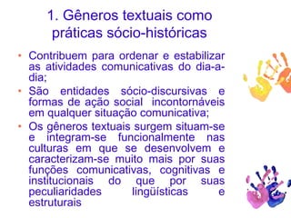 1. Gêneros textuais como
práticas sócio-históricas
• Contribuem para ordenar e estabilizar
as atividades comunicativas do dia-a-
dia;
• São entidades sócio-discursivas e
formas de ação social incontornáveis
em qualquer situação comunicativa;
• Os gêneros textuais surgem situam-se
e integram-se funcionalmente nas
culturas em que se desenvolvem e
caracterizam-se muito mais por suas
funções comunicativas, cognitivas e
institucionais do que por suas
peculiaridades lingüísticas e
estruturais
 