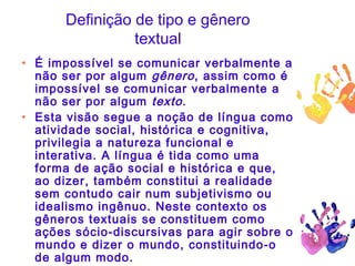 Definição de tipo e gênero
textual
• É impossível se comunicar verbalmente a
não ser por algum gênero, assim como é
impossível se comunicar verbalmente a
não ser por algum texto.
• Esta visão segue a noção de língua como
atividade social, histórica e cognitiva,
privilegia a natureza funcional e
interativa. A língua é tida como uma
forma de ação social e histórica e que,
ao dizer, também constitui a realidade
sem contudo cair num subjetivismo ou
idealismo ingênuo. Neste contexto os
gêneros textuais se constituem como
ações sócio-discursivas para agir sobre o
mundo e dizer o mundo, constituindo-o
de algum modo.
 