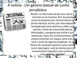 A notícia - Um gênero textual de cunho
jornalístico
Manter-se informado retrata uma rotina
inerente ao ser humano. Sim, buscamos
saciar tal propósito por meio da leitura do
jornal impresso, on-line, por meio daquele
veiculado pelo meio televisivo, enfim, seja
qual for a fonte de transmissão dessas
informações, a pergunta que insiste e que,
sobretudo, move-nos constantemente ao
proporcionarmos um espaço como esse a
você, resulta do seguinte propósito: ao se
inteirar do conteúdo expresso numa notícia,
numa reportagem, você já atentou para as
características linguísticas que norteiam
esses gêneros  textuais?
 