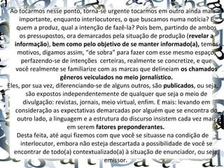 Ao tocarmos nesse ponto, torna-se urgente tocarmos em outro ainda mais
importante, enquanto interlocutores, o que buscamos numa notícia? E
quem a produz, qual a intenção de fazê-la? Pois bem, partindo de ambos
os pressupostos, ora demarcados pela situação de produção (revelar a
informação), bem como pelo objetivo de se manter informado(a), temos
motivos, digamos assim, “de sobra” para fazer com esse mesmo espaço,
perfazendo-se de intenções certeiras, realmente se concretize, e que
você realmente se familiarize com as marcas que delineiam os chamados
gêneros veiculados no meio jornalístico.
Eles, por sua vez, diferenciando-se de alguns outros, são publicados, ou seja,
são expostos independentemente de qualquer que seja o meio de
divulgação: revistas, jornais, meio virtual, enfim. E mais: levando em
consideração as expectativas demarcadas por alguém que se encontra do
outro lado, a linguagem e a estrutura do discurso insistem cada vez mais
em serem fatores preponderantes.
Desta feita, até aqui fizemos com que você se situasse na condição de
interlocutor, embora não esteja descartada a possibilidade de você se
encontrar de todo(a) contextualizado(a) à situação de enunciador, ou seja,
emissor.
 