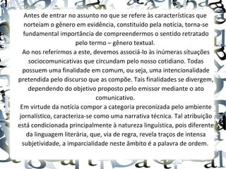 Antes de entrar no assunto no que se refere às características que
norteiam o gênero em evidência, constituído pela notícia, torna-se
fundamental importância de compreendermos o sentido retratado
pelo termo – gênero textual.
Ao nos referirmos a este, devemos associá-lo às inúmeras situações
sociocomunicativas que circundam pelo nosso cotidiano. Todas
possuem uma finalidade em comum, ou seja, uma intencionalidade
pretendida pelo discurso que as compõe. Tais finalidades se divergem,
dependendo do objetivo proposto pelo emissor mediante o ato
comunicativo.
Em virtude da notícia compor a categoria preconizada pelo ambiente
jornalístico, caracteriza-se como uma narrativa técnica. Tal atribuição
está condicionada principalmente à natureza linguística, pois diferente
da linguagem literária, que, via de regra, revela traços de intensa
subjetividade, a imparcialidade neste âmbito é a palavra de ordem.
 