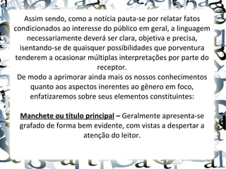 Assim sendo, como a notícia pauta-se por relatar fatos
condicionados ao interesse do público em geral, a linguagem
necessariamente deverá ser clara, objetiva e precisa,
isentando-se de quaisquer possibilidades que porventura
tenderem a ocasionar múltiplas interpretações por parte do
receptor.
De modo a aprimorar ainda mais os nossos conhecimentos
quanto aos aspectos inerentes ao gênero em foco,
enfatizaremos sobre seus elementos constituintes:
Manchete ou título principal – Geralmente apresenta-se
grafado de forma bem evidente, com vistas a despertar a
atenção do leitor.
 