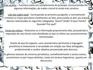 Título auxiliar – Funciona como um complemento do principal, acrescentando-lhe
algumas informações, de modo a torná-lo ainda mais atrativo.
Lide (do inglês lead) - Corresponde ao primeiro parágrafo, e normalmente
sintetiza os traços peculiares condizentes ao fato, procurando se ater aos traços
básicos relacionados às seguintes indagações: Quem? Onde? O que? Como?
Quando? Por quê?
Corpo da notícia – Relaciona-se à informação propriamente dita, procedendo à
exposição de uma forma mais detalhada no que se refere aos acontecimentos
mencionados.
Diante do que foi exposto, uma característica pertinente à linguagem
jornalística é exatamente a veracidade em relação aos fatos divulgados,
predominando o caráter objetivo preconizado pelo discurso.
Os gêneros textuais do universo jornalístico, semelhantemente a tantos outros,
caracterizam-se por traços distintos, tanto em termos linguísticos, quanto em
discursivos.
 