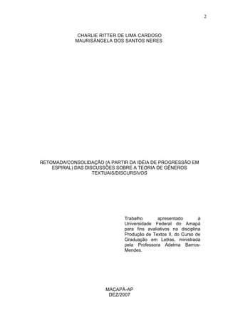 CHARLIE RITTER DE LIMA CARDOSO 
MAURISÂNGELA DOS SANTOS NERES 
RETOMADA/CONSOLIDAÇÃO (A PARTIR DA IDÉIA DE PROGRESSÃO EM 
ESPIRAL) DAS DISCUSSÕES SOBRE A TEORIA DE GÊNEROS 
TEXTUAIS/DISCURSIVOS 
MACAPÁ-AP 
DEZ/2007 
2 
Trabalho apresentado à 
Universidade Federal do Amapá 
para fins avaliativos na disciplina 
Produção de Textos II, do Curso de 
Graduação em Letras, ministrada 
pela Professora Adelma Barros- 
Mendes. 
 