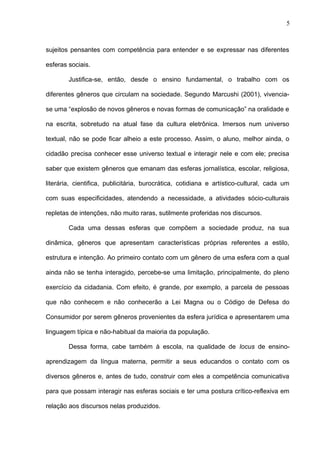 5 
sujeitos pensantes com competência para entender e se expressar nas diferentes 
esferas sociais. 
Justifica-se, então, desde o ensino fundamental, o trabalho com os 
diferentes gêneros que circulam na sociedade. Segundo Marcushi (2001), vivencia-se 
uma “explosão de novos gêneros e novas formas de comunicação” na oralidade e 
na escrita, sobretudo na atual fase da cultura eletrônica. Imersos num universo 
textual, não se pode ficar alheio a este processo. Assim, o aluno, melhor ainda, o 
cidadão precisa conhecer esse universo textual e interagir nele e com ele; precisa 
saber que existem gêneros que emanam das esferas jornalística, escolar, religiosa, 
literária, cientifica, publicitária, burocrática, cotidiana e artístico-cultural, cada um 
com suas especificidades, atendendo a necessidade, a atividades sócio-culturais 
repletas de intenções, não muito raras, sutilmente proferidas nos discursos. 
Cada uma dessas esferas que compõem a sociedade produz, na sua 
dinâmica, gêneros que apresentam características próprias referentes a estilo, 
estrutura e intenção. Ao primeiro contato com um gênero de uma esfera com a qual 
ainda não se tenha interagido, percebe-se uma limitação, principalmente, do pleno 
exercício da cidadania. Com efeito, é grande, por exemplo, a parcela de pessoas 
que não conhecem e não conhecerão a Lei Magna ou o Código de Defesa do 
Consumidor por serem gêneros provenientes da esfera jurídica e apresentarem uma 
linguagem típica e não-habitual da maioria da população. 
Dessa forma, cabe também à escola, na qualidade de locus de ensino-aprendizagem 
da língua materna, permitir a seus educandos o contato com os 
diversos gêneros e, antes de tudo, construir com eles a competência comunicativa 
para que possam interagir nas esferas sociais e ter uma postura crítico-reflexiva em 
relação aos discursos nelas produzidos. 
 