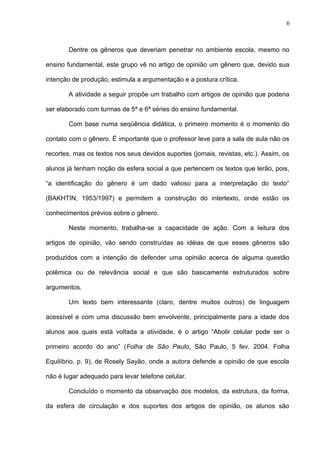 6 
Dentre os gêneros que deveriam penetrar no ambiente escola, mesmo no 
ensino fundamental, este grupo vê no artigo de opinião um gênero que, devido sua 
intenção de produção, estimula a argumentação e a postura crítica. 
A atividade a seguir propõe um trabalho com artigos de opinião que poderia 
ser elaborado com turmas de 5ª e 6ª séries do ensino fundamental. 
Com base numa seqüência didática, o primeiro momento é o momento do 
contato com o gênero. É importante que o professor leve para a sala de aula não os 
recortes, mas os textos nos seus devidos suportes (jornais, revistas, etc.). Assim, os 
alunos já tenham noção da esfera social a que pertencem os textos que lerão, pois, 
“a identificação do gênero é um dado valioso para a interpretação do texto” 
(BAKHTIN, 1953/1997) e permitem a construção do intertexto, onde estão os 
conhecimentos prévios sobre o gênero. 
Neste momento, trabalha-se a capacidade de ação. Com a leitura dos 
artigos de opinião, vão sendo construídas as idéias de que esses gêneros são 
produzidos com a intenção de defender uma opinião acerca de alguma questão 
polêmica ou de relevância social e que são basicamente estruturados sobre 
argumentos. 
Um texto bem interessante (claro, dentre muitos outros) de linguagem 
acessível e com uma discussão bem envolvente, principalmente para a idade dos 
alunos aos quais está voltada a atividade, é o artigo “Abolir celular pode ser o 
primeiro acordo do ano” (Folha de São Paulo, São Paulo, 5 fev. 2004. Folha 
Equilíbrio, p. 9), de Rosely Sayão, onde a autora defende a opinião de que escola 
não é lugar adequado para levar telefone celular. 
Concluído o momento da observação dos modelos, da estrutura, da forma, 
da esfera de circulação e dos suportes dos artigos de opinião, os alunos são 
 