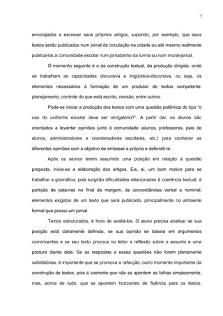 7 
encorajados a escrever seus próprios artigos, supondo, por exemplo, que seus 
textos serão publicados num jornal de circulação na cidade ou até mesmo realmente 
publicá-los à comunidade escolar num jornalzinho da turma ou num mural-jornal. 
O momento seguinte é o da construção textual, da produção dirigida, onde 
se trabalham as capacidades discursiva e lingüístico-discursiva, ou seja, os 
elementos necessários à formação de um produtor de textos competente: 
planejamento, controle do que está escrito, revisão, entre outros. 
Pode-se iniciar a produção dos textos com uma questão polêmica do tipo “o 
uso do uniforme escolar deve ser obrigatório?”. A partir daí, os alunos são 
orientados a levantar opiniões junto à comunidade (alunos, professores, pais de 
alunos, administradores e coordenadores escolares, etc.) para conhecer as 
diferentes opiniões com o objetivo de embasar a própria e defendê-la. 
Após os alunos terem assumido uma posição em relação à questão 
proposta, inicia-se a elaboração dos artigos. Eis, aí, um bom motivo para se 
trabalhar a gramática, pois surgirão dificuldades relacionadas à coerência textual, à 
partição de palavras no final da margem, às concordâncias verbal e nominal, 
elementos exigidos de um texto que será publicado, principalmente no ambiente 
formal que possui um jornal. 
Textos estruturados, é hora de avaliá-los. O aluno precisa analisar se sua 
posição está claramente definida, se sua opinião se baseia em argumentos 
convincentes e se seu texto provoca no leitor a reflexão sobre o assunto e uma 
postura diante dele. Se as respostas a essas questões não forem plenamente 
satisfatórias, é importante que se promova a refacção, outro momento importante da 
construção de textos, pois é coerente que não se apontem as falhas simplesmente, 
mas, acima de tudo, que se apontem horizontes de fluência para os textos. 
 