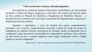 Vício em internet é doença, defende psiquiatra
Em editorial no American Journal of Psychiatry, Jerald Block, da Universidade
de Saúde e Ciência de Oregon, alega que o vício hoje é tão comum que deveria entrar
na lista contida no Manual de Estatística e Diagnóstico de Distúrbios Mentais – o
principal livro de referência da Associação Americana de Psiquiatria para categorizar e
diagnosticar doenças mentais.
Segundo o especialista, o vício em internet tem quatro comportamentos
principais: uso excessivo, frequentemente associado à perda da noção do tempo ou
negligência de impulsos básicos; sentimentos de irritação, tensão ou depressão caso o
computador esteja inacessível; necessidade de computadores melhores, mais software
ou mais horas de uso; e reações negativas como brigas, isolamento social e fadiga
ligadas ao uso do computador.
Disponível em: <http://tecnologia.terra.com.br/interna/0,,OI2704377-EI4802,00.html>.
 