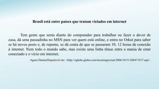 Brasil está entre países que tratam viciados em internet
Tem gente que senta diante do computador para trabalhar ou fazer o dever de
casa, dá uma passadinha no MSN para ver quem está online, e entra no Orkut para saber
se há novos posts e, de repente, se dá conta de que se passaram 10, 12 horas de conexão
à internet. Nem todo o mundo sabe, mas existe uma linha tênue entre a mania de estar
conectado e o vício em internet.
Agnes DantasDisponível em: <http://oglobo.globo.com/tecnologia/mat/2006/10/31/286471817.asp>.
 