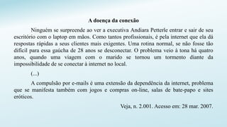 A doença da conexão
Ninguém se surpreende ao ver a executiva Andiara Petterle entrar e sair de seu
escritório com o laptop em mãos. Como tantos profissionais, é pela internet que ela dá
respostas rápidas a seus clientes mais exigentes. Uma rotina normal, se não fosse tão
difícil para essa gaúcha de 28 anos se desconectar. O problema veio à tona há quatro
anos, quando uma viagem com o marido se tornou um tormento diante da
impossibilidade de se conectar à internet no local.
(...)
A compulsão por e-mails é uma extensão da dependência da internet, problema
que se manifesta também com jogos e compras on-line, salas de bate-papo e sites
eróticos.
Veja, n. 2.001. Acesso em: 28 mar. 2007.
 