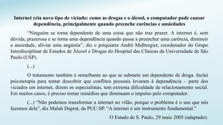 Internet cria novo tipo de viciado: como as drogas e o álcool, o computador pode causar
dependência, principalmente quando preenche carências e ansiedades
“Ninguém se torna dependente de uma coisa que não traz prazer. A internet é, sem
dúvida, prazerosa e se torna uma dependência quando passa a preencher uma carência, diminuir
a ansiedade, aliviar uma angústia”, diz o psiquiatra André Malbergier, coordenador do Grupo
Interdisciplinar de Estudos de Álcool e Drogas do Hospital das Clínicas da Universidade de São
Paulo (USP).
(...)
O tratamento também é semelhante ao que se submete um dependente de droga. Inclui
psicoterapia para tentar descobrir que conflitos pessoais levaram à dependência – parte dos
viciados em internet, dizem os especialistas, tem extrema dificuldade de relacionamento social.
Em muitos casos, é preciso tomar remédios que diminuam o impulso pelo computador.
(...) “Não podemos transformar a internet no vilão, porque o problema é o uso que nós
fazemos dela”, diz Maluh Duprat, da PUC-SP. “A internet é um instrumento fundamental.”
O Estado de S. Paulo, 29 maio 2005 (adaptado).
 