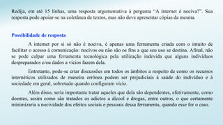 Redija, em até 15 linhas, uma resposta argumentativa à pergunta “A internet é nociva?”. Sua
resposta pode apoiar-se na coletânea de textos, mas não deve apresentar cópias da mesma.
Possibilidade de resposta
A internet por si só não é nociva, é apenas uma ferramenta criada com o intuito de
facilitar o acesso à comunicação: nocivos ou não são os fins a que seu uso se destina. Afinal, não
se pode culpar uma ferramenta tecnológica pela utilização indevida que alguns indivíduos
despreparados e/ou dados a vícios fazem dela.
Entretanto, pode-se criar discussões em todos os âmbitos a respeito de como os recursos
internéticos utilizados de maneira errônea podem ser prejudiciais à saúde do indivíduo e à
sociedade em geral, sobretudo quando configuram vício.
Além disso, seria importante tratar aqueles que dela são dependentes, efetivamente, como
doentes, assim como são tratados os adictos a álcool e drogas, entre outros, o que certamente
minimizaria a nocividade dos efeitos sociais e pessoais dessa ferramenta, quando esse for o caso.
 