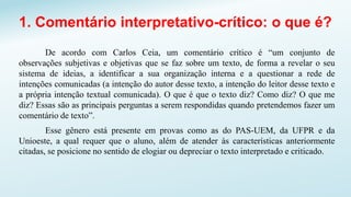1. Comentário interpretativo-crítico: o que é?
De acordo com Carlos Ceia, um comentário crítico é “um conjunto de
observações subjetivas e objetivas que se faz sobre um texto, de forma a revelar o seu
sistema de ideias, a identificar a sua organização interna e a questionar a rede de
intenções comunicadas (a intenção do autor desse texto, a intenção do leitor desse texto e
a própria intenção textual comunicada). O que é que o texto diz? Como diz? O que me
diz? Essas são as principais perguntas a serem respondidas quando pretendemos fazer um
comentário de texto”.
Esse gênero está presente em provas como as do PAS-UEM, da UFPR e da
Unioeste, a qual requer que o aluno, além de atender às características anteriormente
citadas, se posicione no sentido de elogiar ou depreciar o texto interpretado e criticado.
 