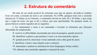 2. Estrutura do comentário
Há mais de um modo possível de estruturar esse tipo de gênero, devendo-se também
levar em conta a extensão do texto a ser construído. Na UFPR, qualquer texto tem a extensão
máxima de 15 linhas; já na Unioeste, o comentário deverá ter entre 20 e 30 linhas, o que exige
que o corpo do texto, em que se faz a crítica, seja mais aprofundado. De qualquer modo, os
passos básicos a serem seguidos são os seguintes:
I. Ler atentamente o texto a ser comentado e levantar os elementos que ofereçam
dificuldade de compreensão;
II. resolver as dificuldades encontradas por meio de pesquisa, quando possível;
III. identificar o gênero a que pertence o texto e as suas marcações típicas;
IV. quando possível, relacionar o texto analisado com a obra geral do autor;
V. identificar o tema e suas relações com o contexto;
VI. determinar e analisar as estruturas do texto (linguagem, forma, estilo);
VII. elaborar uma conclusão captando o essencial do texto.
 