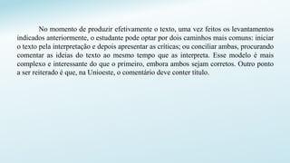 No momento de produzir efetivamente o texto, uma vez feitos os levantamentos
indicados anteriormente, o estudante pode optar por dois caminhos mais comuns: iniciar
o texto pela interpretação e depois apresentar as críticas; ou conciliar ambas, procurando
comentar as ideias do texto ao mesmo tempo que as interpreta. Esse modelo é mais
complexo e interessante do que o primeiro, embora ambos sejam corretos. Outro ponto
a ser reiterado é que, na Unioeste, o comentário deve conter título.
 