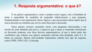 1. Resposta argumentativa: o que é?
É um gênero argumentativo, como o próprio nome sugere, com a finalidade de
testar a capacidade do candidato de responder objetivamente a uma pergunta,
fundamentando-a com argumentos claros, lógicos e que acrescentem ideias àquilo que já
estava presente na coletânea que serviu como base para a discussão.
Nesse gênero, teremos comandos claros, com perguntas direcionadas a um
recorte do tema debatido pela prova, e espera-se que o aluno se mantenha estritamente
na discussão proposta, sem fazer desvios argumentativos, já que a maior parte dos
vestibulares que cobram esse gênero costumam solicitar uma produção entre 8 e 15
linhas no máximo. Muitas universidades importantes cobram esse tipo de resposta,
como UFPR, UEM, UEL e Unicamp.
 