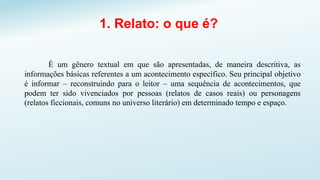 1. Relato: o que é?
É um gênero textual em que são apresentadas, de maneira descritiva, as
informações básicas referentes a um acontecimento específico. Seu principal objetivo
é informar – reconstruindo para o leitor – uma sequência de acontecimentos, que
podem ter sido vivenciados por pessoas (relatos de casos reais) ou personagens
(relatos ficcionais, comuns no universo literário) em determinado tempo e espaço.
 