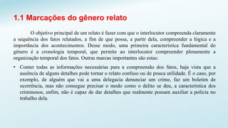 1.1 Marcações do gênero relato
O objetivo principal de um relato é fazer com que o interlocutor compreenda claramente
a sequência dos fatos relatados, a fim de que possa, a partir dela, compreender a lógica e a
importância dos acontecimentos. Desse modo, uma primeira característica fundamental do
gênero é a cronologia temporal, que permite ao interlocutor compreender plenamente a
organização temporal dos fatos. Outras marcas importantes são estas:
• Conter todas as informações necessárias para a compreensão dos fatos, haja vista que a
ausência de alguns detalhes pode tornar o relato confuso ou de pouca utilidade. É o caso, por
exemplo, de alguém que vai a uma delegacia denunciar um crime, faz um boletim de
ocorrência, mas não consegue precisar o modo como o delito se deu, a característica dos
criminosos, enfim, não é capaz de dar detalhes que realmente possam auxiliar a polícia no
trabalho dela.
 