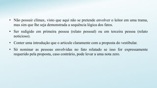 • Não possuir clímax, visto que aqui não se pretende envolver o leitor em uma trama,
mas sim que lhe seja demonstrada a sequência lógica dos fatos.
• Ser redigido em primeira pessoa (relato pessoal) ou em terceira pessoa (relato
noticioso).
• Conter uma introdução que o articule claramente com a proposta do vestibular.
• Só nominar as pessoas envolvidas no fato relatado se isso for expressamente
requerido pela proposta, caso contrário, pode levar a uma nota zero.
 