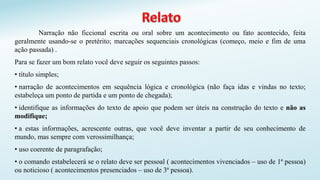 Narração não ficcional escrita ou oral sobre um acontecimento ou fato acontecido, feita
geralmente usando-se o pretérito; marcações sequenciais cronológicas (começo, meio e fim de uma
ação passada) .
Para se fazer um bom relato você deve seguir os seguintes passos:
• título simples;
• narração de acontecimentos em sequência lógica e cronológica (não faça idas e vindas no texto;
estabeleça um ponto de partida e um ponto de chegada);
• identifique as informações do texto de apoio que podem ser úteis na construção do texto e não as
modifique;
• a estas informações, acrescente outras, que você deve inventar a partir de seu conhecimento de
mundo, mas sempre com verossimilhança;
• uso coerente de paragrafação;
• o comando estabelecerá se o relato deve ser pessoal ( acontecimentos vivenciados – uso de 1ª pessoa)
ou noticioso ( acontecimentos presenciados – uso de 3ª pessoa).
 