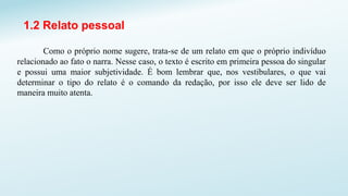 1.2 Relato pessoal
Como o próprio nome sugere, trata-se de um relato em que o próprio indivíduo
relacionado ao fato o narra. Nesse caso, o texto é escrito em primeira pessoa do singular
e possui uma maior subjetividade. É bom lembrar que, nos vestibulares, o que vai
determinar o tipo do relato é o comando da redação, por isso ele deve ser lido de
maneira muito atenta.
 